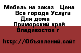 Мебель на заказ › Цена ­ 0 - Все города Услуги » Для дома   . Приморский край,Владивосток г.